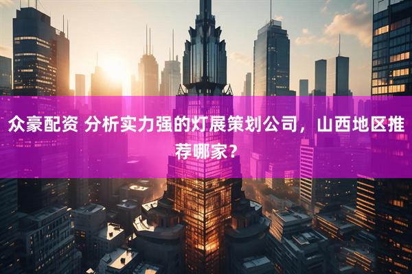 众豪配资 分析实力强的灯展策划公司，山西地区推荐哪家？