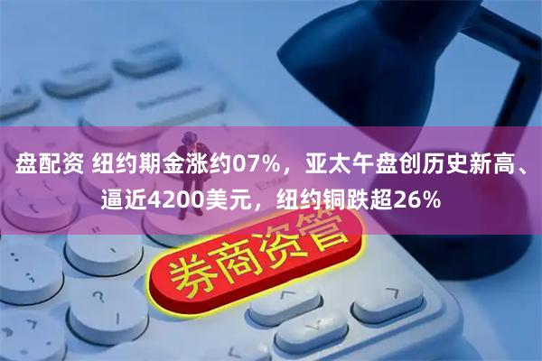 盘配资 纽约期金涨约07%，亚太午盘创历史新高、逼近4200美元，纽约铜跌超26%
